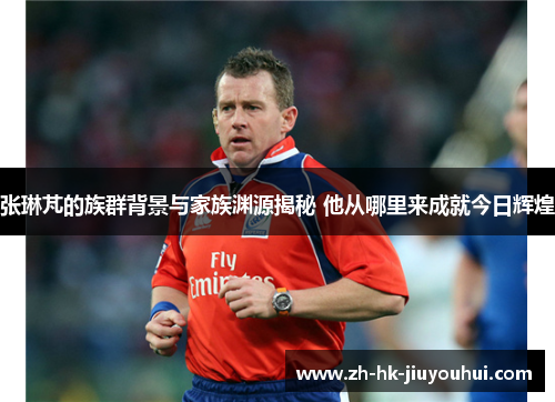 张琳芃的族群背景与家族渊源揭秘 他从哪里来成就今日辉煌