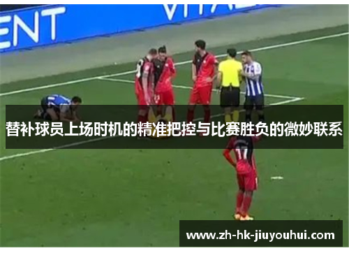 替补球员上场时机的精准把控与比赛胜负的微妙联系