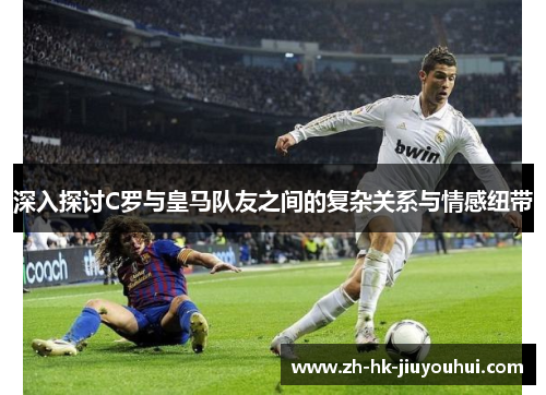 深入探讨C罗与皇马队友之间的复杂关系与情感纽带