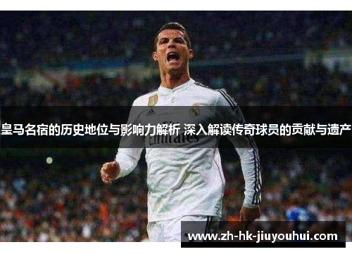 皇马名宿的历史地位与影响力解析 深入解读传奇球员的贡献与遗产