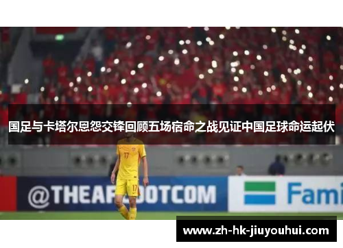 国足与卡塔尔恩怨交锋回顾五场宿命之战见证中国足球命运起伏