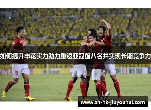 如何提升申花实力助力重返亚冠前八名并实现长期竞争力
