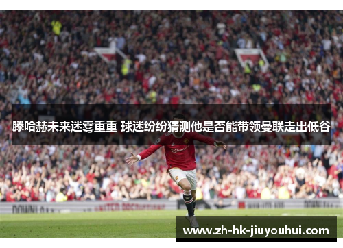 滕哈赫未来迷雾重重 球迷纷纷猜测他是否能带领曼联走出低谷