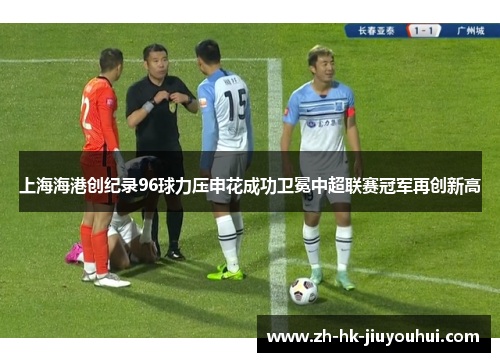 上海海港创纪录96球力压申花成功卫冕中超联赛冠军再创新高 上海海港创纪录96球力压申花成功卫冕中超联赛冠军再创新高